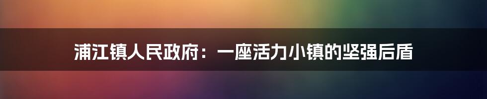 浦江镇人民政府：一座活力小镇的坚强后盾