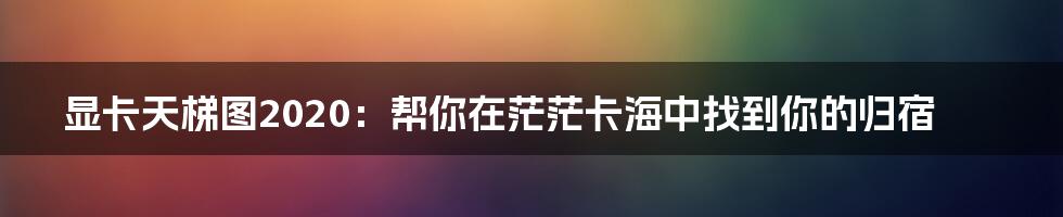 显卡天梯图2020：帮你在茫茫卡海中找到你的归宿