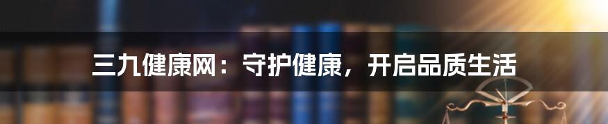 三九健康网：守护健康，开启品质生活