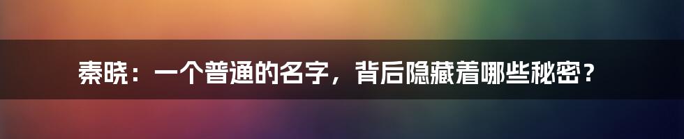 秦晓：一个普通的名字，背后隐藏着哪些秘密？