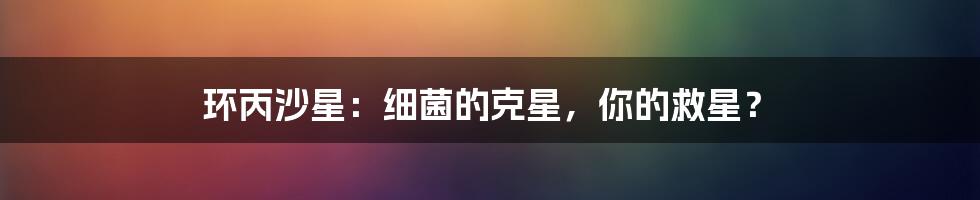 环丙沙星：细菌的克星，你的救星？