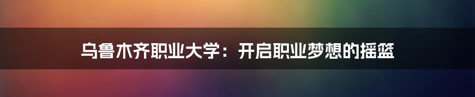 乌鲁木齐职业大学：开启职业梦想的摇篮