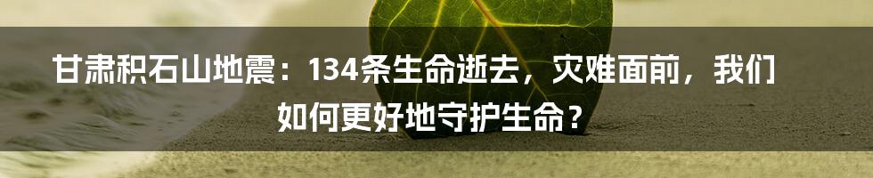 甘肃积石山地震：134条生命逝去，灾难面前，我们如何更好地守护生命？