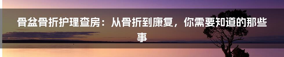 骨盆骨折护理查房：从骨折到康复，你需要知道的那些事