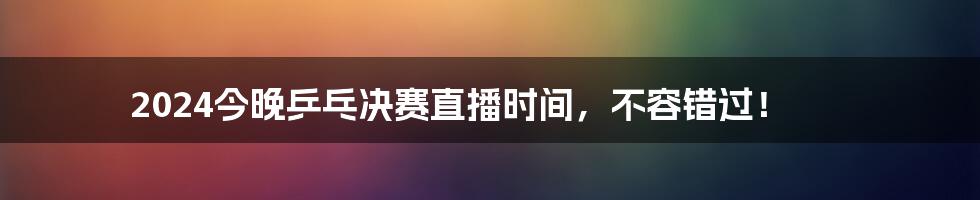 2024今晚乒乓决赛直播时间，不容错过！