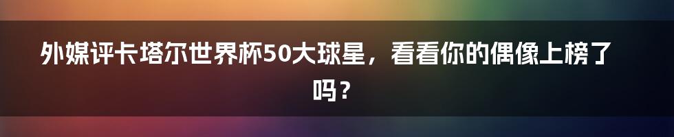 外媒评卡塔尔世界杯50大球星，看看你的偶像上榜了吗？