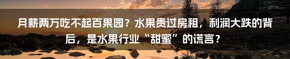 月薪两万吃不起百果园？水果贵过房租，利润大跌的背后，是水果行业“甜蜜”的谎言？