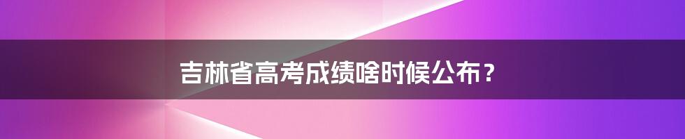 吉林省高考成绩啥时候公布？