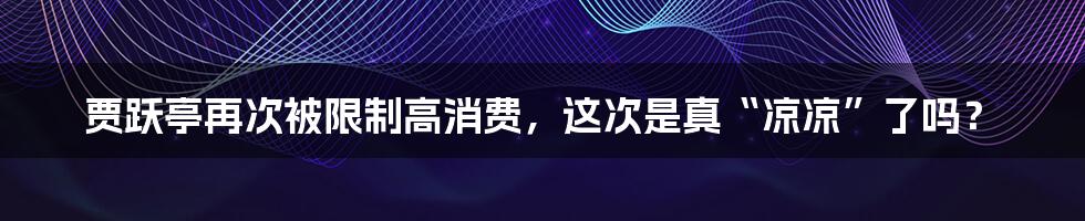 贾跃亭再次被限制高消费，这次是真“凉凉”了吗？