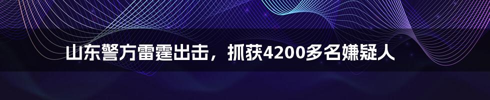 山东警方雷霆出击，抓获4200多名嫌疑人