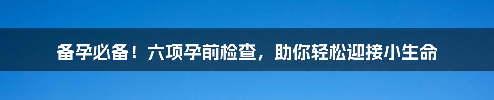 备孕必备！六项孕前检查，助你轻松迎接小生命