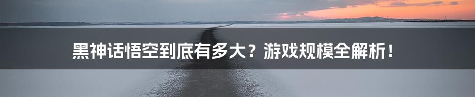 黑神话悟空到底有多大？游戏规模全解析！