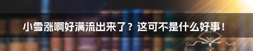 小雪涨啊好满流出来了？这可不是什么好事！