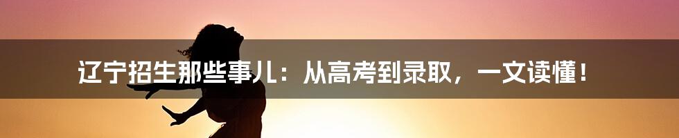 辽宁招生那些事儿：从高考到录取，一文读懂！