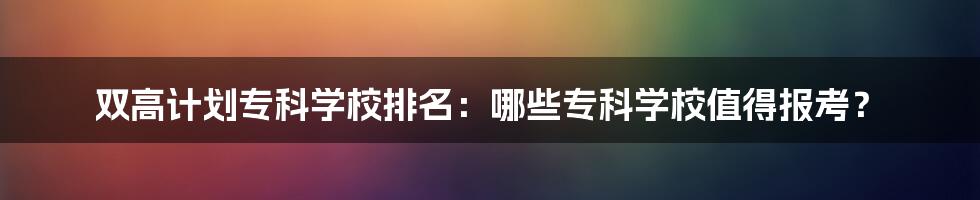 双高计划专科学校排名：哪些专科学校值得报考？