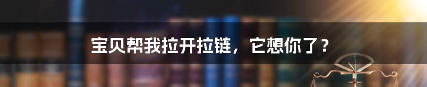 宝贝帮我拉开拉链，它想你了？