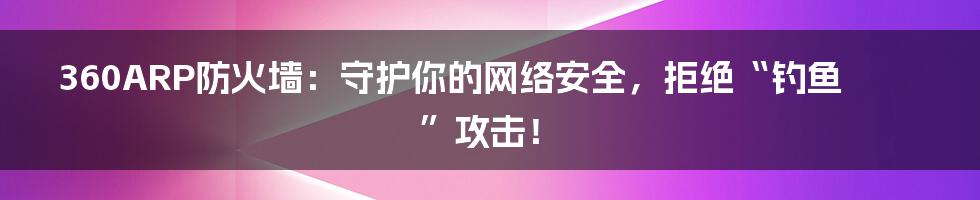 360ARP防火墙：守护你的网络安全，拒绝“钓鱼”攻击！