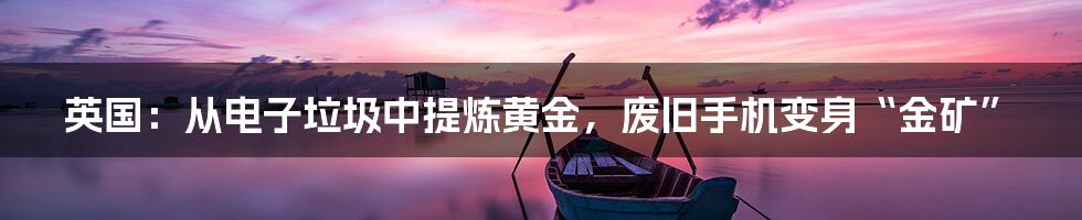 英国：从电子垃圾中提炼黄金，废旧手机变身“金矿”