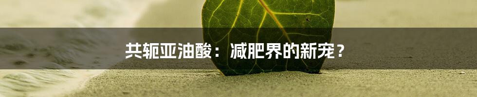 共轭亚油酸：减肥界的新宠？