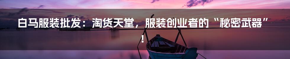 白马服装批发：淘货天堂，服装创业者的“秘密武器”！