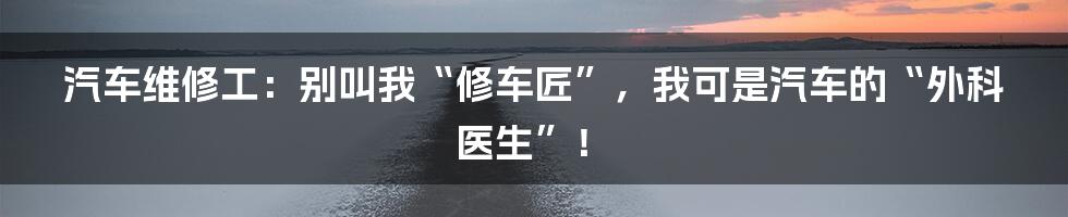 汽车维修工：别叫我“修车匠”，我可是汽车的“外科医生”！