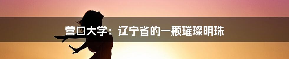 营口大学：辽宁省的一颗璀璨明珠