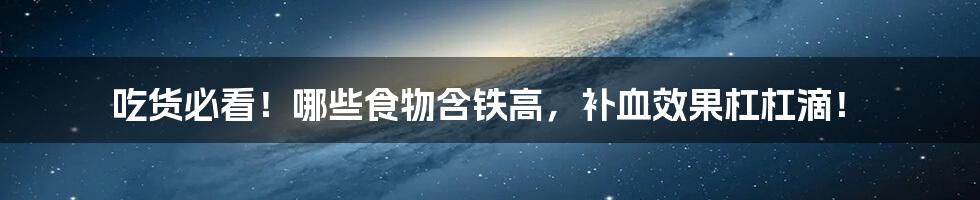 吃货必看！哪些食物含铁高，补血效果杠杠滴！