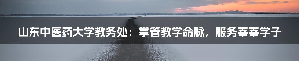 山东中医药大学教务处：掌管教学命脉，服务莘莘学子