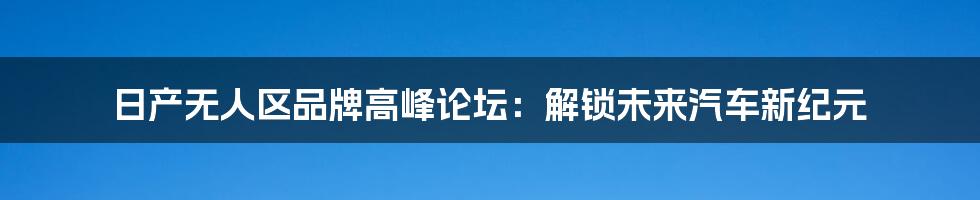 日产无人区品牌高峰论坛：解锁未来汽车新纪元