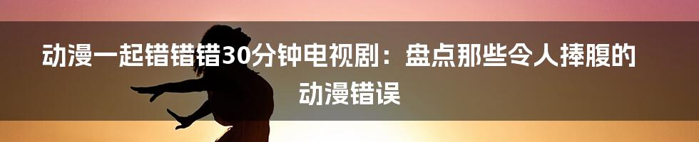 动漫一起错错错30分钟电视剧：盘点那些令人捧腹的动漫错误