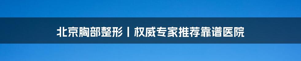 北京胸部整形丨权威专家推荐靠谱医院