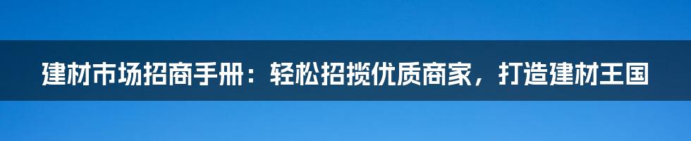 建材市场招商手册：轻松招揽优质商家，打造建材王国