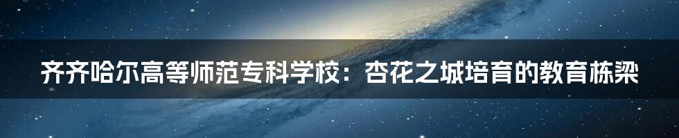 齐齐哈尔高等师范专科学校：杏花之城培育的教育栋梁