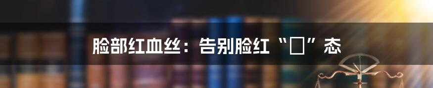 脸部红血丝：告别脸红“囧”态