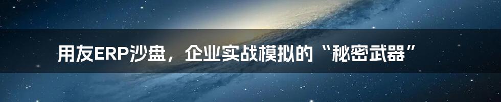 用友ERP沙盘，企业实战模拟的“秘密武器”