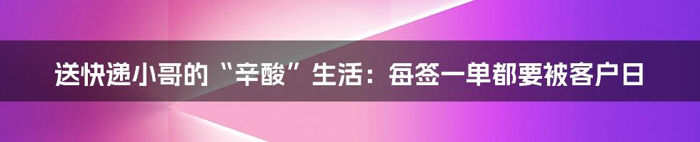 送快递小哥的“辛酸”生活：每签一单都要被客户日