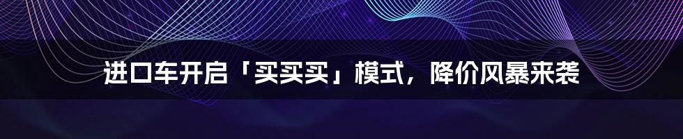 进口车开启「买买买」模式，降价风暴来袭