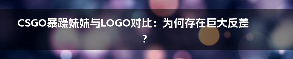 CSGO暴躁妹妹与LOGO对比：为何存在巨大反差？