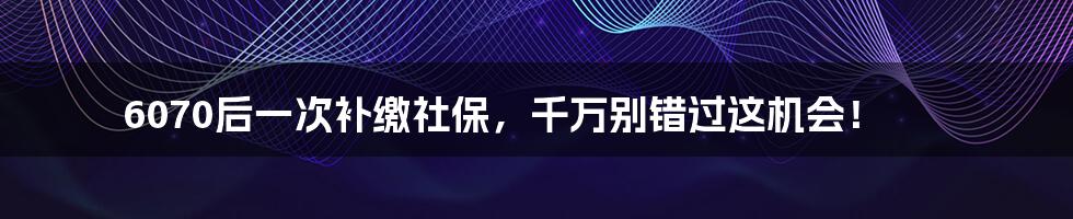 6070后一次补缴社保，千万别错过这机会！