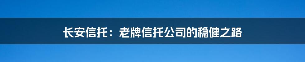 长安信托：老牌信托公司的稳健之路