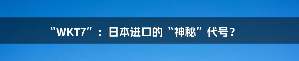 “WKT7”：日本进口的“神秘”代号？