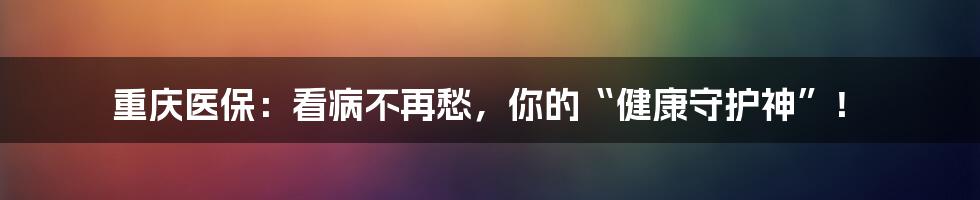 重庆医保：看病不再愁，你的“健康守护神”！