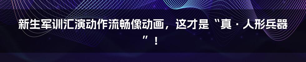 新生军训汇演动作流畅像动画，这才是“真·人形兵器”！