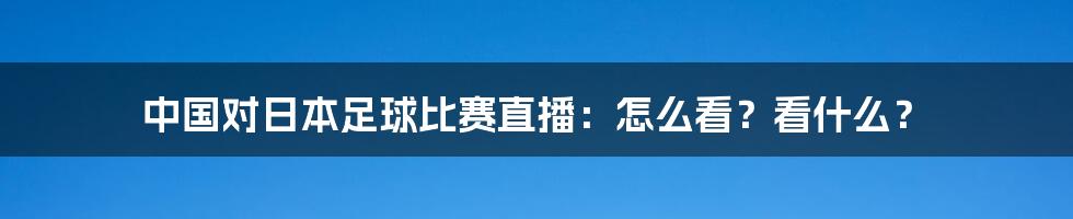 中国对日本足球比赛直播：怎么看？看什么？