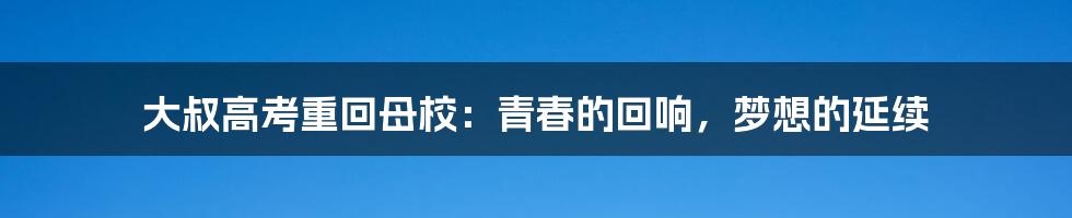 大叔高考重回母校：青春的回响，梦想的延续