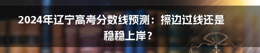 2024年辽宁高考分数线预测：擦边过线还是稳稳上岸？