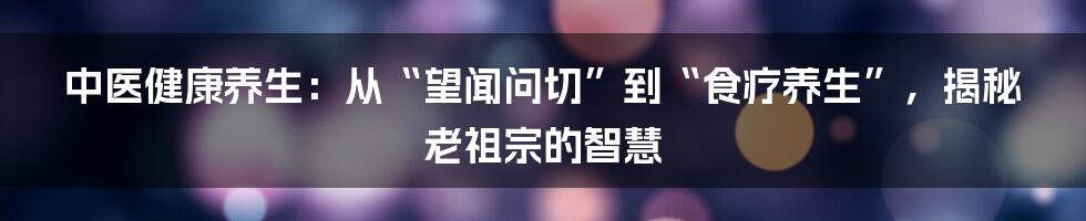 中医健康养生：从“望闻问切”到“食疗养生”，揭秘老祖宗的智慧