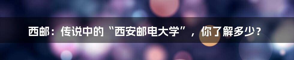 西邮：传说中的“西安邮电大学”，你了解多少？