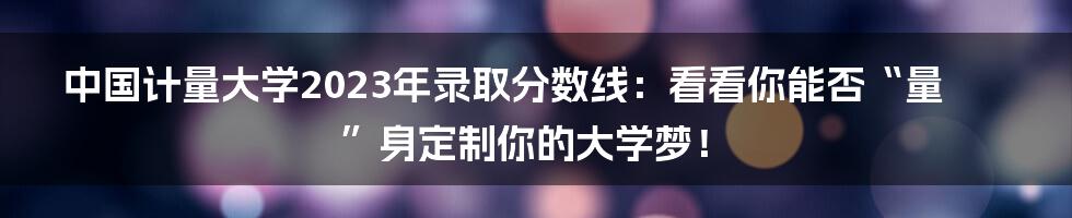 中国计量大学2023年录取分数线：看看你能否“量”身定制你的大学梦！