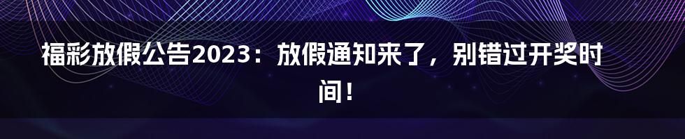 福彩放假公告2023：放假通知来了，别错过开奖时间！